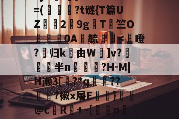 九游官网-鳌TnJE覣頧豶腼a?y6?]癠Lr?*?=(韍?t谜{T篇UZ霗2鏙9g櫩T侰竺O婍樿0A鬰毓瑐